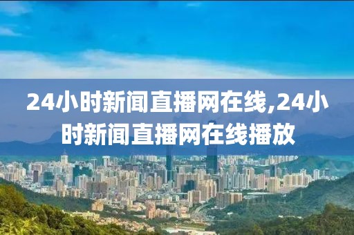 24小时新闻直播网在线,24小时新闻直播网在线播放