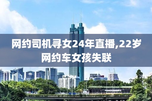 网约司机寻女24年直播,22岁网约车女孩失联