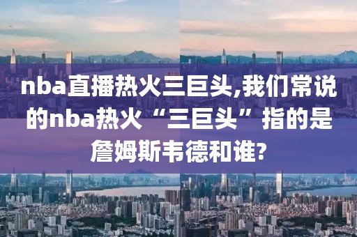 nba直播热火三巨头,我们常说的nba热火“三巨头”指的是詹姆斯韦德和谁?