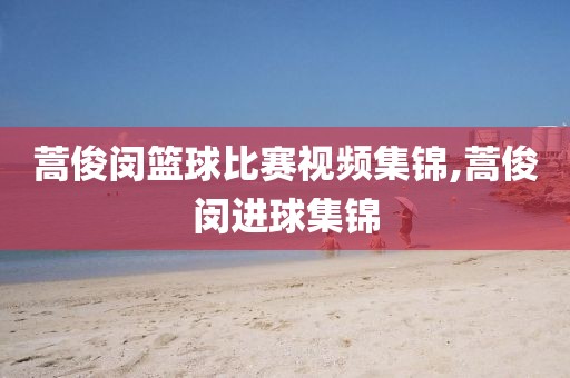 蒿俊闵篮球比赛视频集锦,蒿俊闵进球集锦