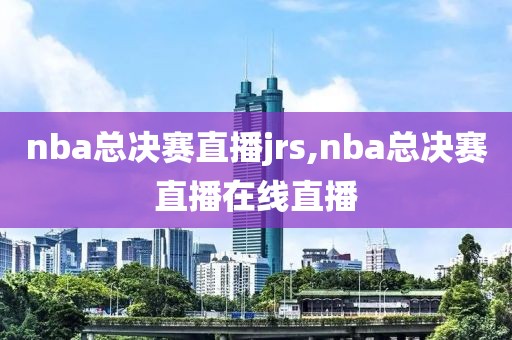 nba总决赛直播jrs,nba总决赛直播在线直播