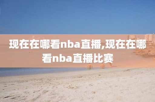 现在在哪看nba直播,现在在哪看nba直播比赛