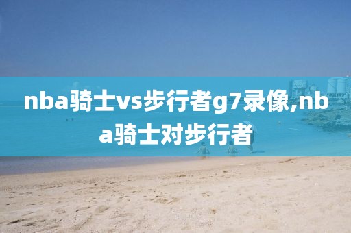 nba骑士vs步行者g7录像,nba骑士对步行者