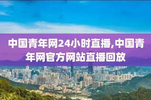 中国青年网24小时直播,中国青年网官方网站直播回放