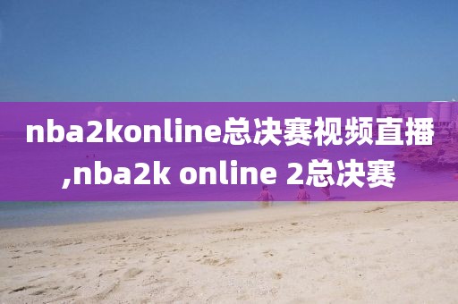 nba2konline总决赛视频直播,nba2k online 2总决赛