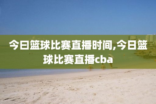 今曰篮球比赛直播时间,今日篮球比赛直播cba