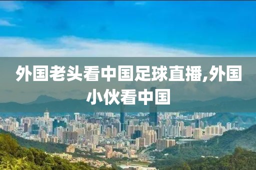 外国老头看中国足球直播,外国小伙看中国
