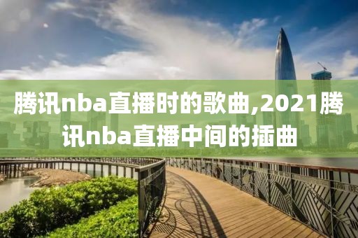 腾讯nba直播时的歌曲,2021腾讯nba直播中间的插曲