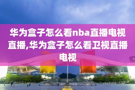 华为盒子怎么看nba直播电视直播,华为盒子怎么看卫视直播电视