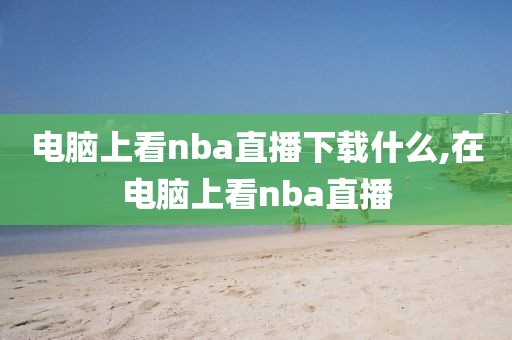 电脑上看nba直播下载什么,在电脑上看nba直播