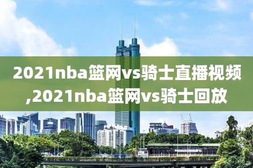 2021nba篮网vs骑士直播视频,2021nba篮网vs骑士回放