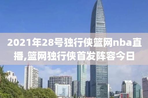 2021年28号独行侠篮网nba直播,篮网独行侠首发阵容今日