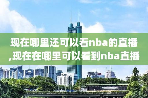 现在哪里还可以看nba的直播,现在在哪里可以看到nba直播