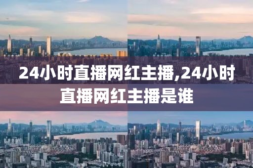 24小时直播网红主播,24小时直播网红主播是谁