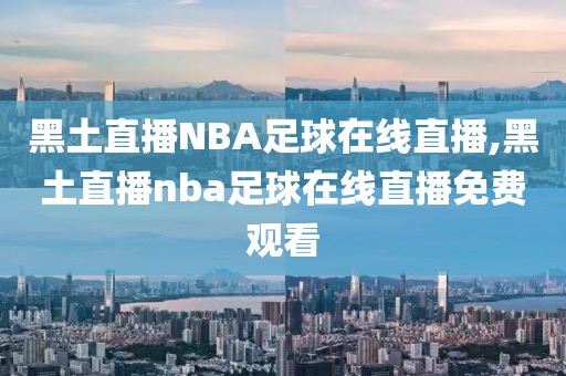 黑土直播NBA足球在线直播,黑土直播nba足球在线直播免费观看