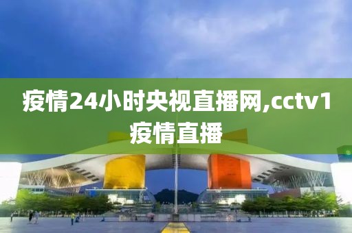 疫情24小时央视直播网,cctv1疫情直播