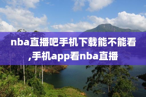 nba直播吧手机下载能不能看,手机app看nba直播