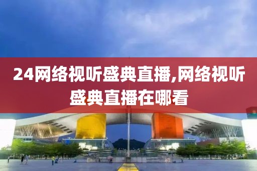 24网络视听盛典直播,网络视听盛典直播在哪看