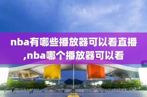 nba有哪些播放器可以看直播,nba哪个播放器可以看