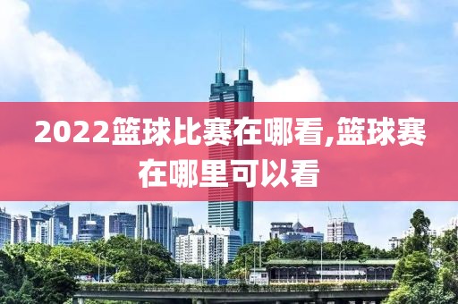 2022篮球比赛在哪看,篮球赛在哪里可以看