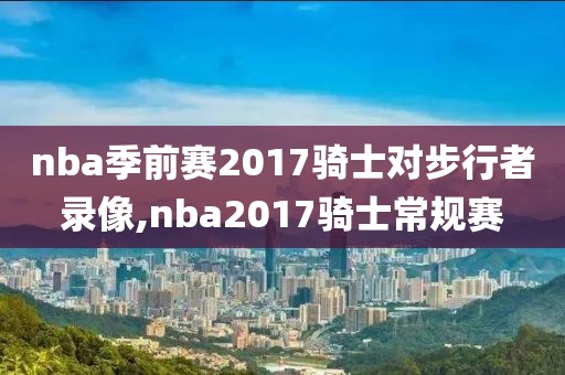 nba季前赛2017骑士对步行者录像,nba2017骑士常规赛