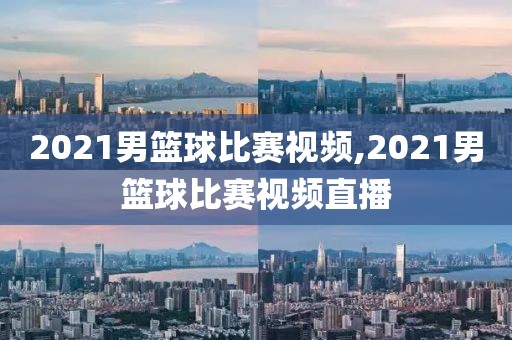 2021男篮球比赛视频,2021男篮球比赛视频直播