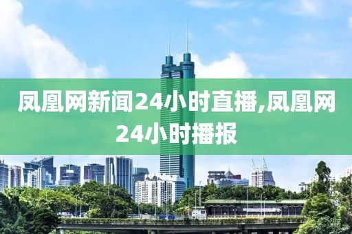 凤凰网新闻24小时直播,凤凰网24小时播报