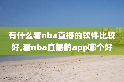 有什么看nba直播的软件比较好,看nba直播的app哪个好