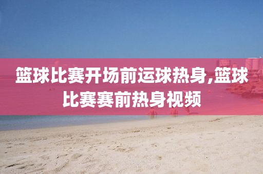 篮球比赛开场前运球热身,篮球比赛赛前热身视频