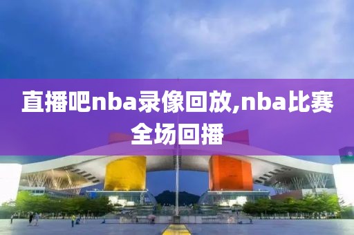 直播吧nba录像回放,nba比赛全场回播