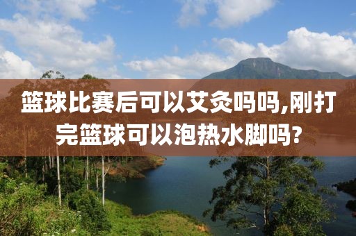 篮球比赛后可以艾灸吗吗,刚打完篮球可以泡热水脚吗?