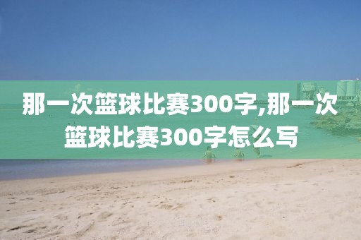 那一次篮球比赛300字,那一次篮球比赛300字怎么写