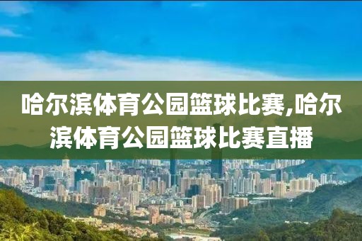 哈尔滨体育公园篮球比赛,哈尔滨体育公园篮球比赛直播