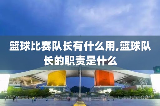 篮球比赛队长有什么用,篮球队长的职责是什么