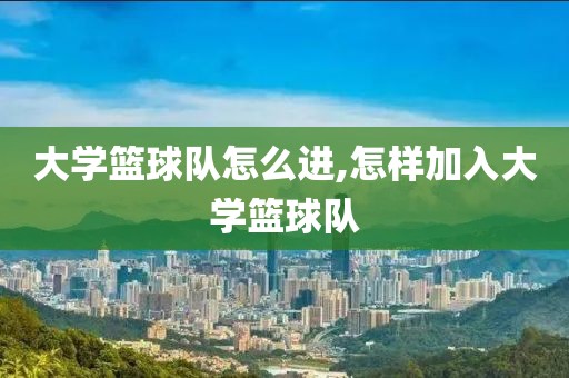 大学篮球队怎么进,怎样加入大学篮球队