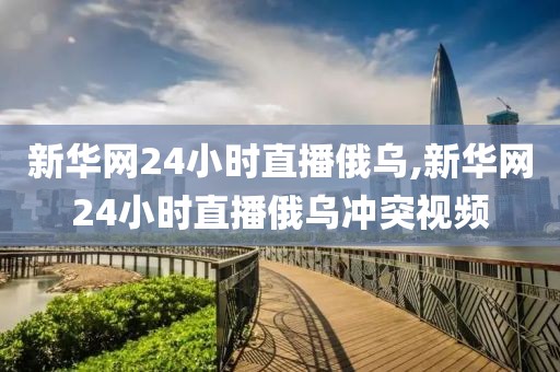 新华网24小时直播俄乌,新华网24小时直播俄乌冲突视频