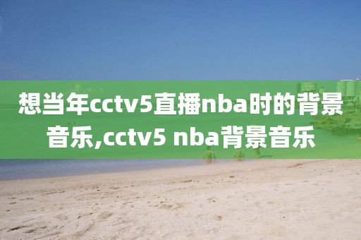 想当年cctv5直播nba时的背景音乐,cctv5 nba背景音乐