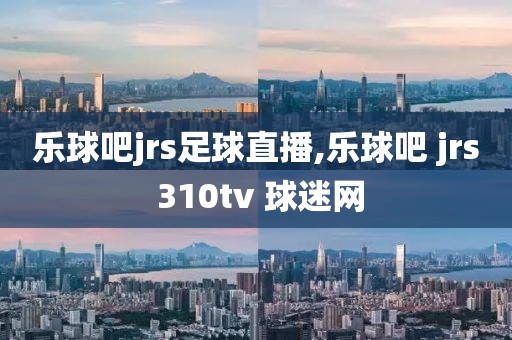 乐球吧jrs足球直播,乐球吧 jrs 310tv 球迷网