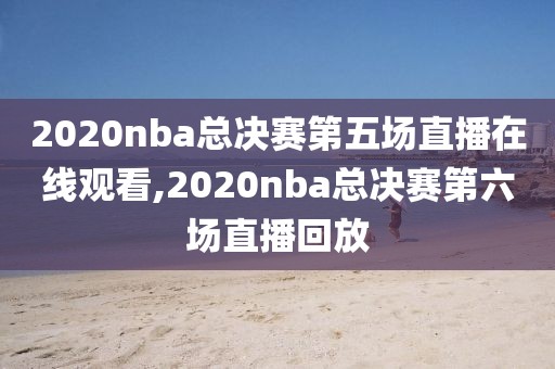 2020nba总决赛第五场直播在线观看,2020nba总决赛第六场直播回放