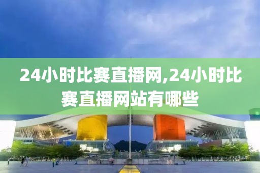 24小时比赛直播网,24小时比赛直播网站有哪些