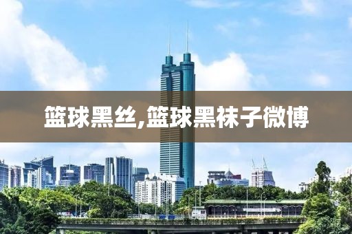 篮球黑丝,篮球黑袜子微博