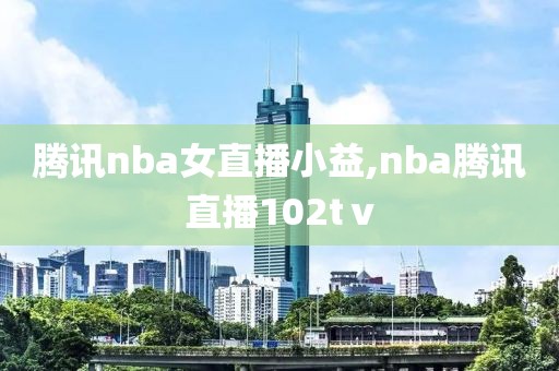 腾讯nba女直播小益,nba腾讯直播102tⅴ