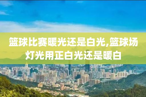 篮球比赛暖光还是白光,篮球场灯光用正白光还是暖白