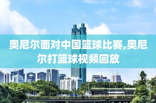 奥尼尔面对中国篮球比赛,奥尼尔打篮球视频回放