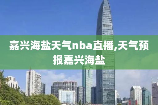 嘉兴海盐天气nba直播,天气预报嘉兴海盐