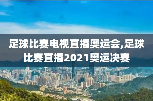 足球比赛电视直播奥运会,足球比赛直播2021奥运决赛