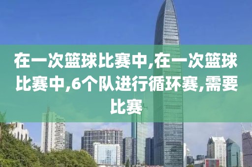 在一次篮球比赛中,在一次篮球比赛中,6个队进行循环赛,需要比赛