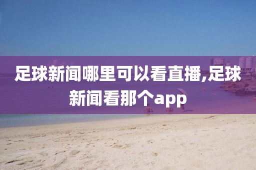 足球新闻哪里可以看直播,足球新闻看那个app