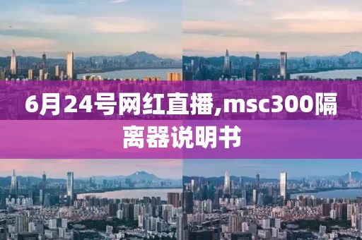 6月24号网红直播,msc300隔离器说明书
