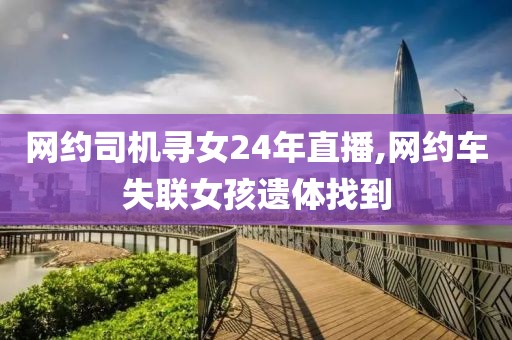 网约司机寻女24年直播,网约车失联女孩遗体找到